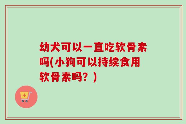 幼犬可以一直吃软骨素吗(小狗可以持续食用软骨素吗？)