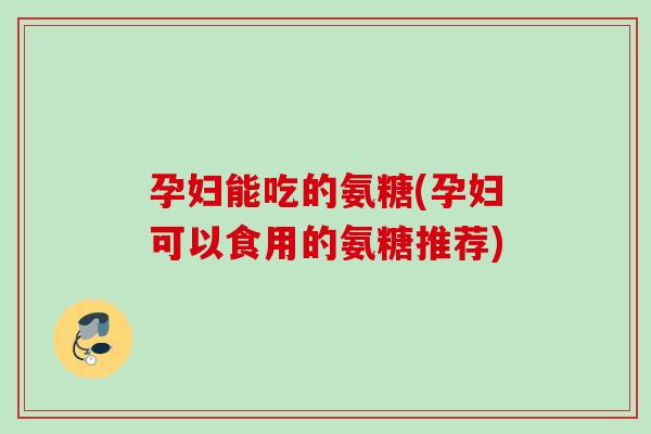 孕妇能吃的氨糖(孕妇可以食用的氨糖推荐)