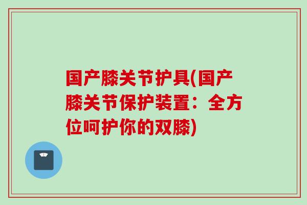 国产膝关节护具(国产膝关节保护装置：全方位呵护你的双膝)