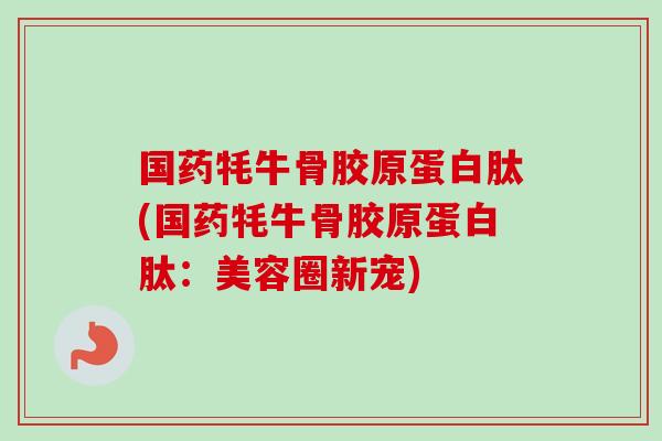 国药牦牛骨胶原蛋白肽(国药牦牛骨胶原蛋白肽：美容圈新宠)