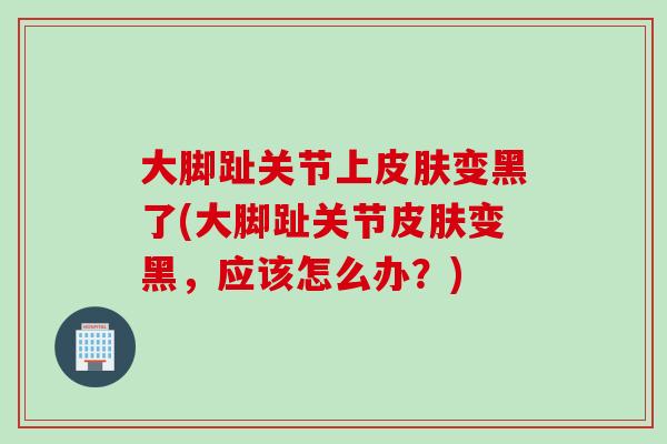 大脚趾关节上皮肤变黑了(大脚趾关节皮肤变黑，应该怎么办？)