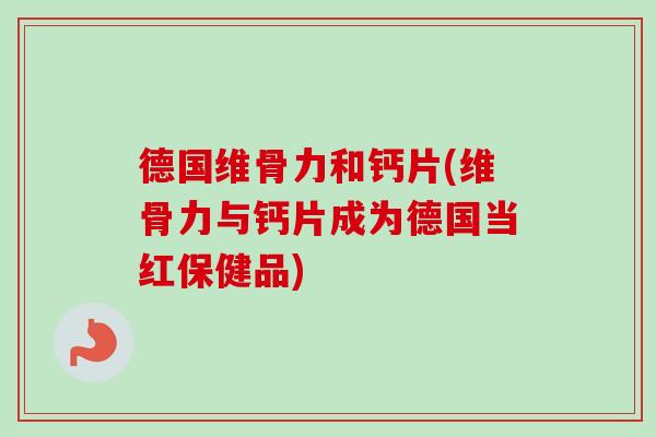 德国维骨力和钙片(维骨力与钙片成为德国当红保健品)