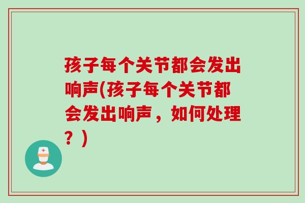 孩子每个关节都会发出响声(孩子每个关节都会发出响声，如何处理？)