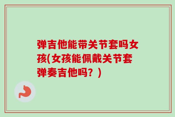 弹吉他能带关节套吗女孩(女孩能佩戴关节套弹奏吉他吗？)