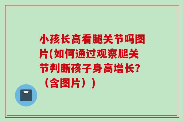小孩长高看腿关节吗图片(如何通过观察腿关节判断孩子身高增长？（含图片）)