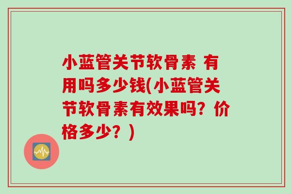 小蓝管关节软骨素 有用吗多少钱(小蓝管关节软骨素有效果吗？价格多少？)