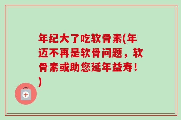 年纪大了吃软骨素(年迈不再是软骨问题，软骨素或助您延年益寿！)