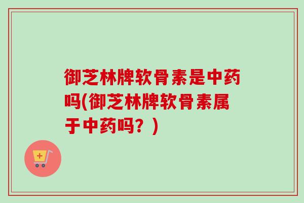御芝林牌软骨素是中药吗(御芝林牌软骨素属于中药吗？)
