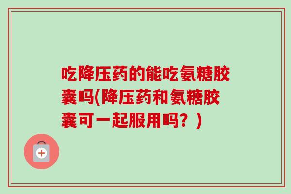 吃药的能吃氨糖胶囊吗(药和氨糖胶囊可一起服用吗？)