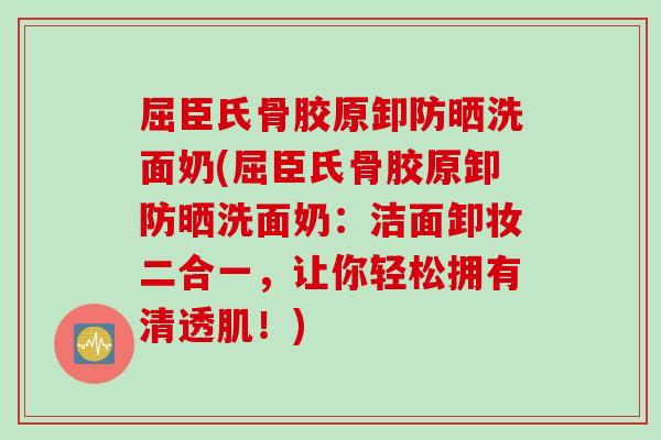 屈臣氏骨胶原卸防晒洗面奶(屈臣氏骨胶原卸防晒洗面奶：洁面卸妆二合一，让你轻松拥有清透肌！)