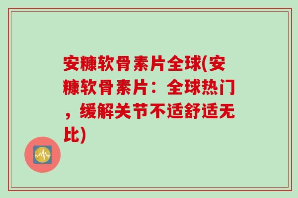 安糠软骨素片全球(安糠软骨素片：全球热门，缓解关节不适舒适无比)