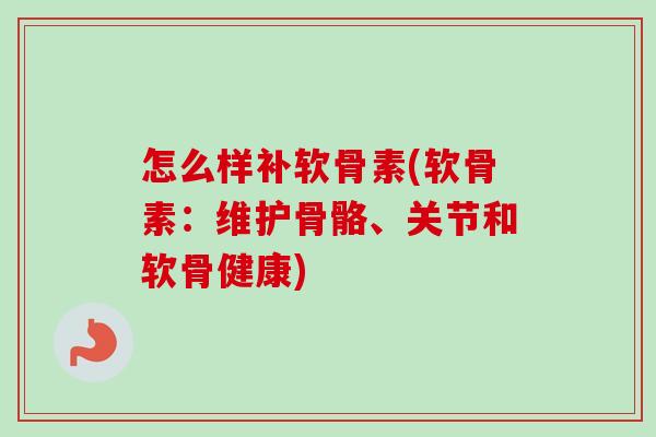 怎么样补软骨素(软骨素：维护骨骼、关节和软骨健康)