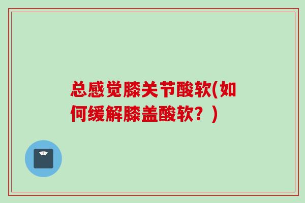 总感觉膝关节酸软(如何缓解膝盖酸软？)