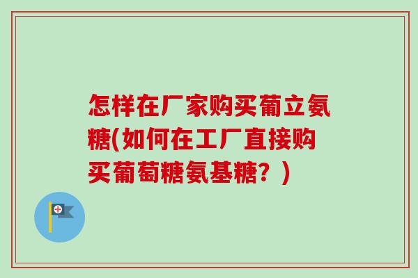 怎样在厂家购买葡立氨糖(如何在工厂直接购买葡萄糖氨基糖？)