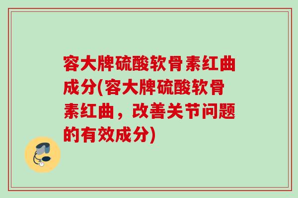 容大牌硫酸软骨素红曲成分(容大牌硫酸软骨素红曲，改善关节问题的有效成分)