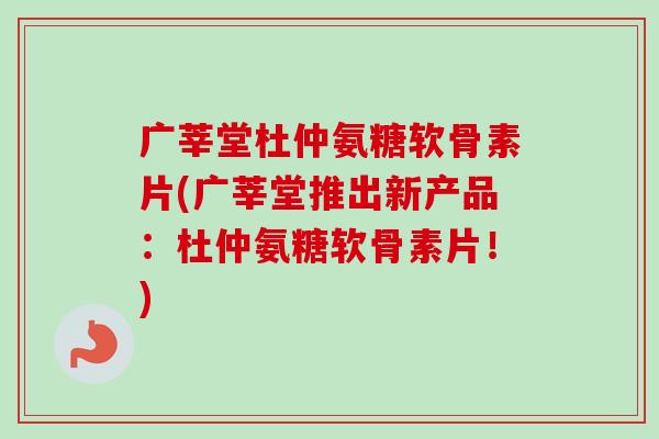 广莘堂杜仲氨糖软骨素片(广莘堂推出新产品：杜仲氨糖软骨素片！)