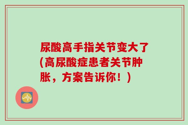 尿酸高手指关节变大了(高尿酸症患者关节肿胀，方案告诉你！)