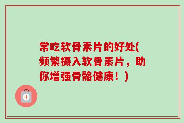 常吃软骨素片的好处(频繁摄入软骨素片，助你增强骨骼健康！)