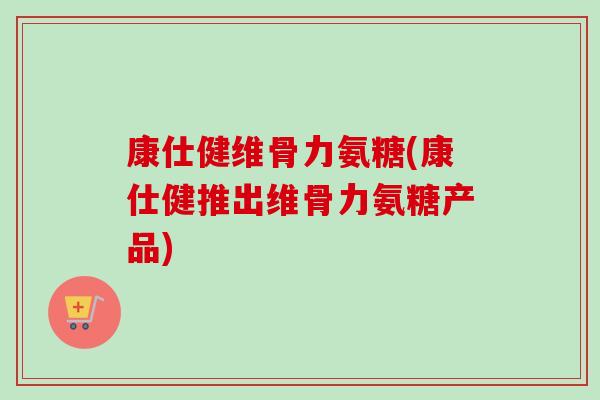 康仕健维骨力氨糖(康仕健推出维骨力氨糖产品)