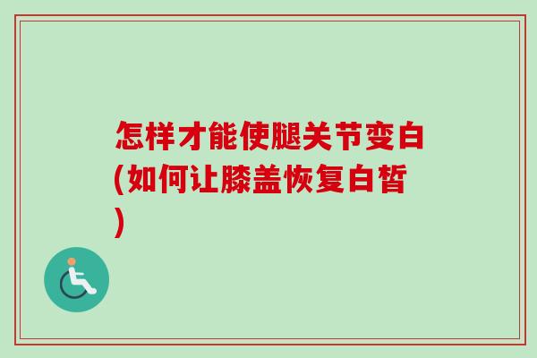 怎样才能使腿关节变白(如何让膝盖恢复白皙)