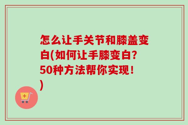 怎么让手关节和膝盖变白(如何让手膝变白？50种方法帮你实现！)