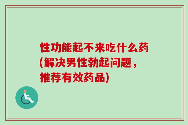 性功能起不来吃什么药(解决男性勃起问题，推荐有效药品)