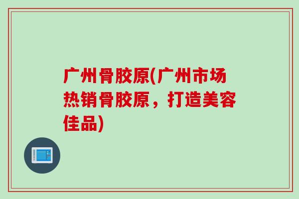 广州骨胶原(广州市场热销骨胶原，打造美容佳品)
