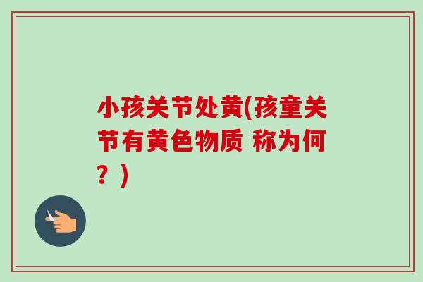 小孩关节处黄(孩童关节有黄色物质 称为何？)