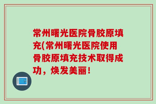 常州曙光医院骨胶原填充(常州曙光医院使用骨胶原填充技术取得成功，焕发美丽！