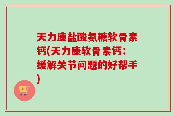 天力康盐酸氨糖软骨素钙(天力康软骨素钙：缓解关节问题的好帮手)