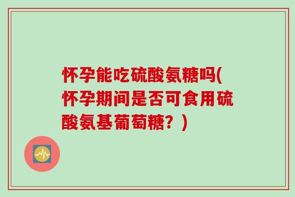 怀孕能吃硫酸氨糖吗(怀孕期间是否可食用硫酸氨基葡萄糖？)