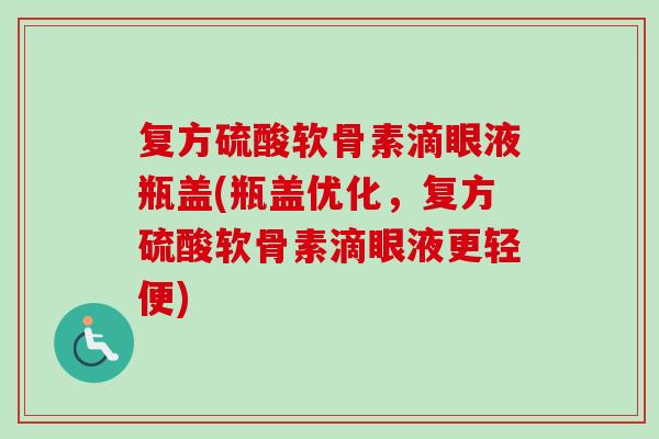 复方硫酸软骨素滴眼液瓶盖(瓶盖优化，复方硫酸软骨素滴眼液更轻便)