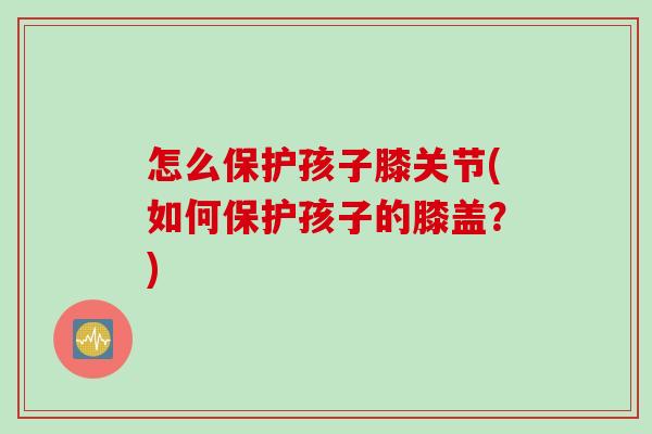 怎么保护孩子膝关节(如何保护孩子的膝盖？)