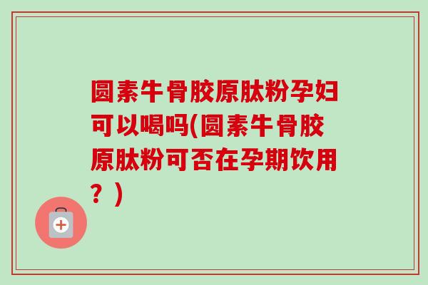 圆素牛骨胶原肽粉孕妇可以喝吗(圆素牛骨胶原肽粉可否在孕期饮用？)