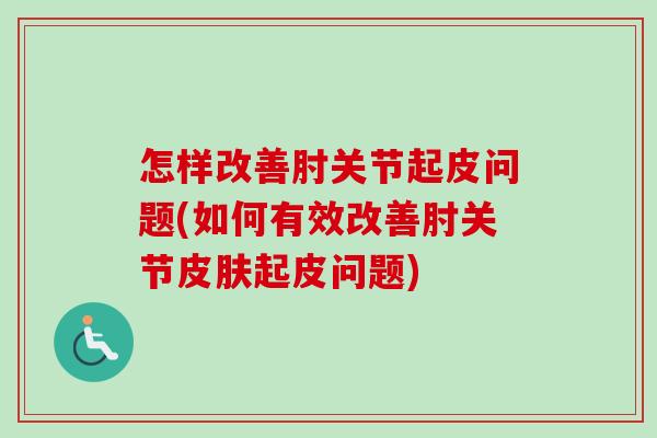 怎样改善肘关节起皮问题(如何有效改善肘关节皮肤起皮问题)