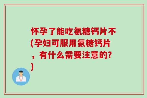 怀孕了能吃氨糖钙片不(孕妇可服用氨糖钙片，有什么需要注意的？)