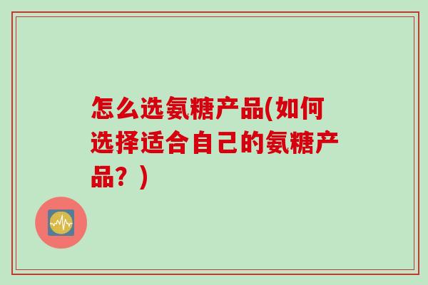 怎么选氨糖产品(如何选择适合自己的氨糖产品？)