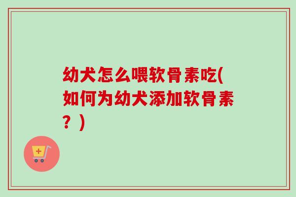 幼犬怎么喂软骨素吃(如何为幼犬添加软骨素？)