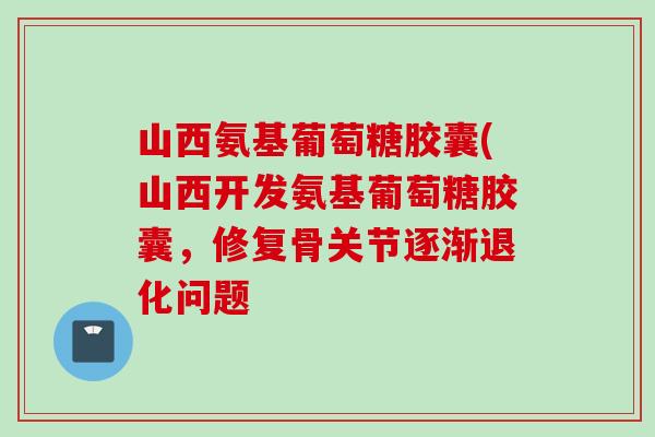 山西氨基葡萄糖胶囊(山西开发氨基葡萄糖胶囊，修复骨关节逐渐退化问题