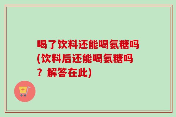 喝了饮料还能喝氨糖吗(饮料后还能喝氨糖吗？解答在此)