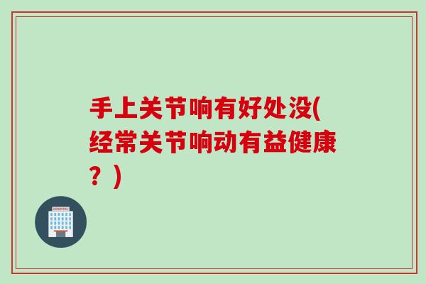 手上关节响有好处没(经常关节响动有益健康？)