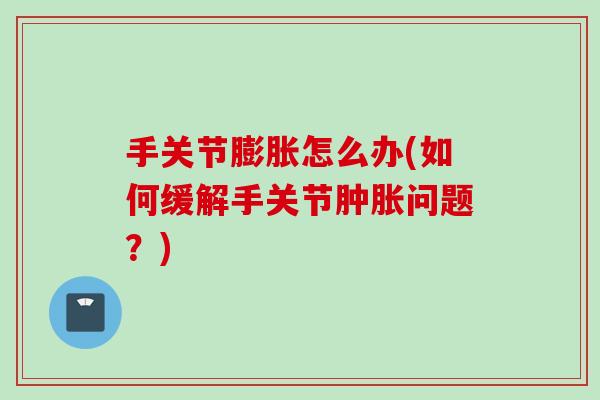 手关节膨胀怎么办(如何缓解手关节肿胀问题？)