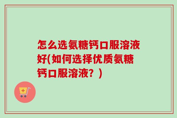 怎么选氨糖钙口服溶液好(如何选择优质氨糖钙口服溶液？)