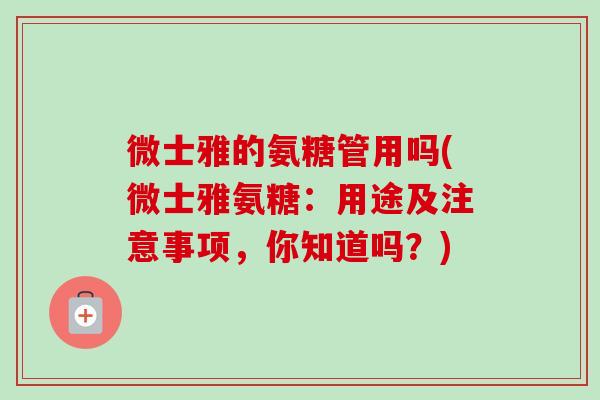 微士雅的氨糖管用吗(微士雅氨糖:用途及注意事项,你知道吗?) 微士雅的氨糖管用吗(微士雅氨糖:用途及注意事项,你知道吗?)