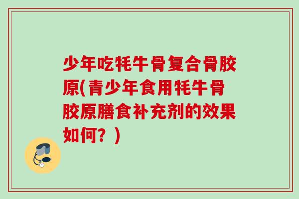 少年吃牦牛骨复合骨胶原(青少年食用牦牛骨胶原膳食补充剂的效果如何？)