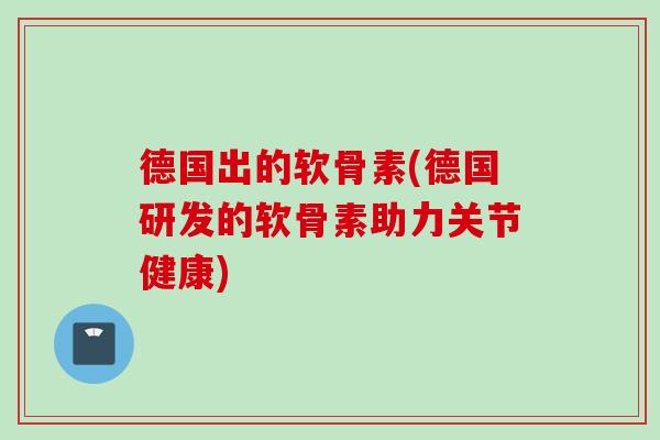 德国出的软骨素(德国研发的软骨素助力关节健康)
