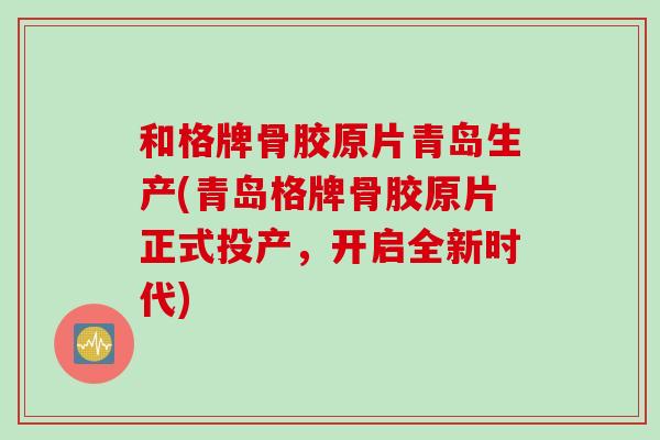 和格牌骨胶原片青岛生产(青岛格牌骨胶原片正式投产，开启全新时代)