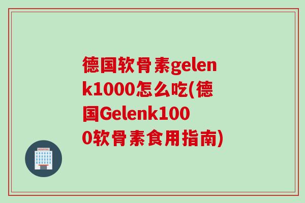 德国软骨素gelenk1000怎么吃(德国Gelenk1000软骨素食用指南)