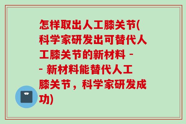 怎样取出人工膝关节(科学家研发出可替代人工膝关节的新材料 -- 新材料能替代人工膝关节，科学家研发成功)