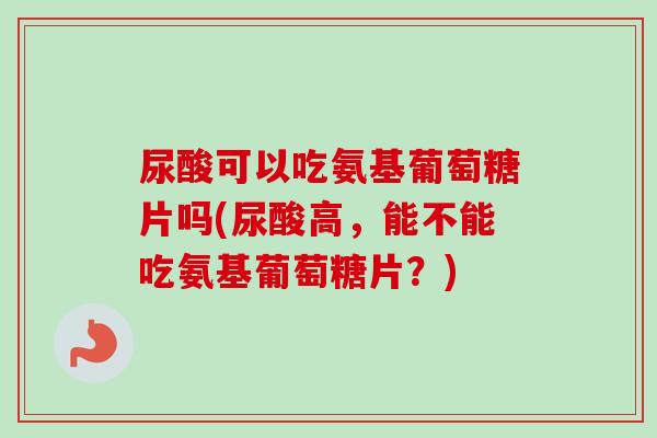 尿酸可以吃氨基葡萄糖片吗(尿酸高，能不能吃氨基葡萄糖片？)